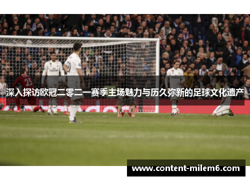 深入探访欧冠二零二一赛季主场魅力与历久弥新的足球文化遗产
