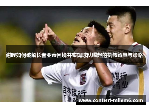 谢晖如何破解长春亚泰困境并实现球队崛起的执教智慧与策略 谢晖如何破解长春亚泰困境并实现球队崛起的执教智慧与策略